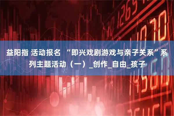 益阳指 活动报名  “即兴戏剧游戏与亲子关系”系列主题活动（一）_创作_自由_孩子