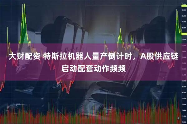 大财配资 特斯拉机器人量产倒计时，A股供应链启动配套动作频频