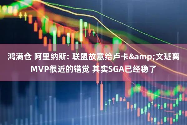 鸿满仓 阿里纳斯: 联盟故意给卢卡&文班离MVP很近的错觉 其实SGA已经稳了