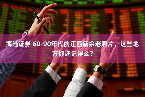 海陆证券 60-90年代的江西新余老照片，这些地方你还记得么？