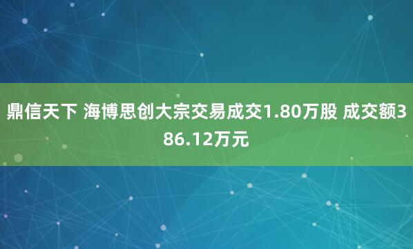 鼎信天下 海博思创大宗交易成交1.80万股 成交额386.12万元