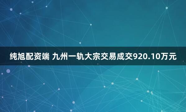 纯旭配资端 九州一轨大宗交易成交920.10万元