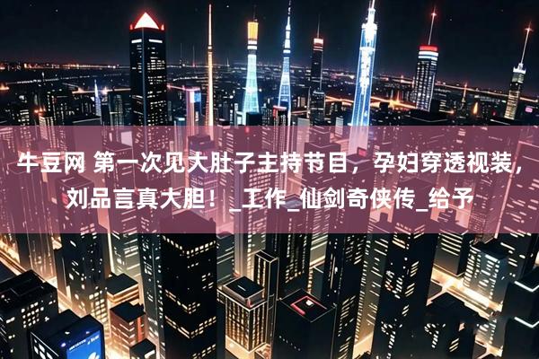 牛豆网 第一次见大肚子主持节目，孕妇穿透视装，刘品言真大胆！_工作_仙剑奇侠传_给予