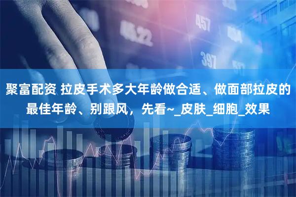 聚富配资 拉皮手术多大年龄做合适、做面部拉皮的最佳年龄、别跟风，先看~_皮肤_细胞_效果