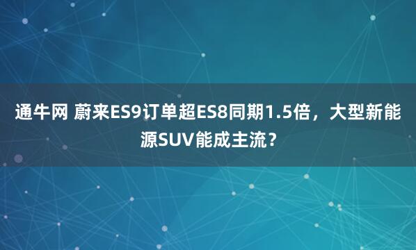通牛网 蔚来ES9订单超ES8同期1.5倍,大型新能源SUV能成主流?